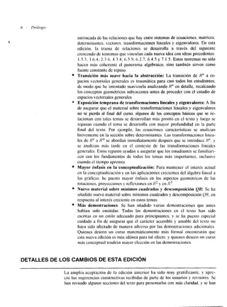 intrincada de las relaciones que hay entre sistemas de ecuaciones, matrices, 
determinantes, veclores. transformaciones lineales y eigenvalores. En esta 
edición. la trama de relaciones se desarrolla a través del siguiente 
crescendo de teoremas que vinculan cada nueva idea con ideas precedentes: 
1.5.3, 1.6.4. 2.3.6, 4.3.4, 63.9. 6.2.7, 6.4.5 y 7.1.5. Estos teoremas no sólo 
hacen más coherente el panorama algebraico, sino también sirven como 
fuente constante de repaso. 
Transición mb suave hacia la abstracción: La transición de R" a es-pacios 
vecloriales generales es traumática para casi todos los estudiantes. 
de modo que he intentado suavizarla analizando Rn en detalle, recalcando 
los conceptos geométricos subyacentes antes de proceder con el estudio de 
espacios vectoriales generales. 
Exposición temprana de transformaciones lineales y eigenvalores: A fin 
de asegurar que el material sobre transformaciones lineales y eigenvalores 
no se pierda al final del curso, algunos de los conceptos básicos que se re-lacionan 
con tales temas se desarrollan más pronto en el texto y luego se 
repasan cuando el tcma se desarrolla con mayor profundidad en la parte 
final del texto. Por ejemplo, las ecuaciones características se analizan 
brevemente en la sección sobre determinantes. Las transformacioncs linea-les 
de H" a R'" se abordan inmediatamente después que se introduce K". y 
se analizan más tarde en el contexto de las transformaciones linealcs 
gencrales. Estos repasos ayudan a asegurar que los estudiantes se ramiliari-cen 
con los fundanlentos de todos los temas más importantes, inclusive 
cuando el tiempo apremia. 
Mayor énfasis en la conceptualización: Para mantener el interés actual 
cn la conceptualización y en las aplicaciones crecientes del álgebra lineal a 
las gráficas, he puesto mayor énfasis en los aspectos geométricos de las 
rotaciones. proyecciones y reflexiones en y en R3. 
Nuevo material sobre mínimos cuadrados y descomposición QR: Se ha 
añadido nuevo material sobre mínimos cuadrados y descomposición QH, en 
respuesta al interés creciente en estos temas. 
Más demostraciones: Se han añadido varias demostraciones que antes 
habían sido omitidas. Todas las demostraciones en el texto han sido 
escritas en un estilo adecuado para principiantes. y se ha puesto especial 
cuidado a fin de asegurar que el carácter accesible y amable del texto no 
haya sido afectado de manera adversa por las demostraciones adicionales. 
Quienes deseen un curso matemáticamente más forrnal encontrarán que 
esta nueva edición es más idónea para tal efecto. y quienes deseen un curso 
más conceptual tendrhn mayor elección en las demostraciones. 
DETALLES DE LOS CAMBIOS DE ESTA EDICIÓN 
La amplia aceptación de la edición anterior ha sido muy gratificante. y apre-cio 
las sugerencias constructivas recibidas de parte de los usuarios y revisores. Se 
han revisado algunas secciones del testo para presentarlas con más claridad, y se han 
 