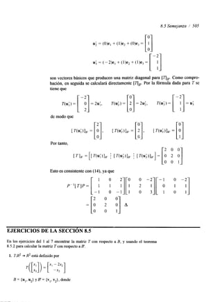 8.5 Semejanza i 505 
U; = (O)e, + (I)e, + &Ve3 = [:I1 
U; = (-2)e, + (I)e2 + (])e3 = 
son vectores básicos que producen una matriz diagonal para [í''IP. Como compro-bación, 
en seguida se calculará directamente [í''IB'. Por la fórmula dada para T se 
T(u;) = [ -p] = 2u;, T(&) = [i] = 2 4 , T(u;) = [-y] = U; 
tiene que 
Esto es consistente con (14), ya que 
EJERCICIOS DE LA SECCIóN 8.5 
En los ejercicios del 1 al 7 encontrar la matnz T con respecto a B, y usando el teorema 
8.5.2 para calcular la matriz T con respecto a B'. 
1. T.R2 + R2 está definido por 
B= {u,, u2} yB'= {vl, v2}, donde 
 