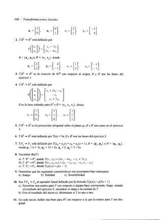 506 í Transformaciones lineales 
2. 
3. 
4. 
5. 
6, 
7. 
8. 
9. 
10. 
11. 
TR2 + R2 está definido por 
TR2 + R2 es la rotación de 45O con respecto al origen; B y B son las bases del 
ejercicio 1. 
TR3 + R3 está definido por 
T( [;;I) ]3x-,:+[ ' X I + 7x3 
B es la base estándar para R3 y B = {v,, v2, v3}, donue 
TB3+ R3 es la proyección ortogonal sobree l plano q,B y B' son como en el ejercicio 
4. 
TB2 + R2 está definido por T(x) = 58; B y B son las bases del ejercicio 2 
TP, + P, está definido por T(ao + a,x) = a. + a,(x + 1); B = {p,, pz} y B = {q,, q2}, 
donde p, = 6 + 3x, p2 = 10 + 2x, q, = 2, q2 = 3 + 2x. 
Encontrar det(T) 
a) T: R2-+R2, donde T(x,, x,) = (3x, - 4x,, -x1 + 7x,) 
b) T: R3-+R3, donde T(x,, x,, x3) = (x1 -x,, x, - xj, xj - xI) 
c) T: P2+ P,, donde T(p(x)) = p(x - 1) 
Demostrar que las siguientes características son invariantes bajo semejanza 
a) Rango. b) Nulidad. Invertibilidad. 
c) Sea TP4 + P4 el operador lineal definido por la fórmula T@(x)) =p(2x + 1). 
a) Encontrar una matnz para T con respecto a alguna base conveniente; luego, usando 
el resultado del ejercicio 9, encontrar el rango y la nulidad de T. 
b) Con el resultado del inciso a), determinar si T es uno a uno. 
En cada inciso, hallar una base para R2 con respecto a la que la matriz para T sea dia-gonal. 
 
