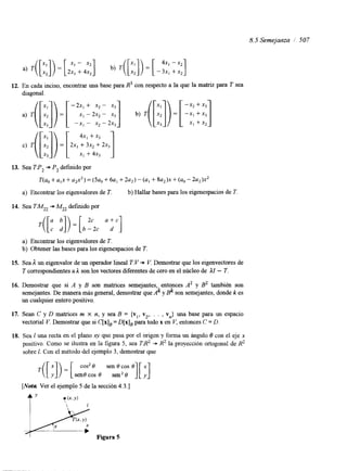 8.5 Semejarlza i 507 
a) T( [::I) = [2 x, -+ 4x2 ”1 b) T( [::I) = [ - 43xx11 + x2 
12. En cada inciso, encontrar una base para R3 con respecto a la que la matriz para T sea 
diagonal. 
13. Sea TP, -* P, defindo por 
T(u, + U,X + a2x2)= (5u0 + 6 ~+, 2 u2)- (U, + ~ u , ) x+ (uo- 2u2)x2 
a) Encontrar los eigenvalores de T. b) Hallar bases para los eigenespacios de T 
14. Sea TMZ2 + Mz2 definido por .([:;I )= [ b -22c c u +d c ] 
a) Encontrar los eigenvalores de T. 
b) Obtener las bases para los eigenespacios de T. 
15. Sea 1 un eigenvalor de un operador lineal T V + V. Demostrar que los eigenvectores de 
T correspondientes a I son los vectores diferentes de cero en el núcleo de II - T. 
16. Demostrar que si A y B son matrices semejantes, entonces A’ y BZ también son 
semejantes. De manera más general, demostrar que Ak y Bk son semejantes, donde k es 
un cualquier entero positivo. 
17. Sean C y D matrices m X n, y sea B = {v,, v,,. . . , vn} una base para un espacio 
vectorial V. Demostrar que si C[x], = D[x], para todo x en V, entonces C = D. 
18. Sea I una recta en el plano xy que pasa por el origen y forma un ángulo 8 con el eje x 
positivo. Como se ilustra en la figura 5, sea TB2 + R2 la proyección ortogonal de R2 
sobre 1. Con el método del ejemplo 3, demostraqr ue [ I]) = [ cos2 e sen O cos e] [ ;] 
sene cos e sen2 e 
[Nota Ver el ejemplo 5 de la sección 4.3.1 
t” y (X.”) 
 1 
 