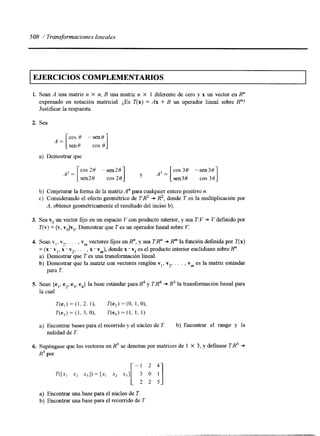 508 / Transformaciones lineales 
EJERCICIOS COMPLEMENTARIOS 
L. Sean A una matriz n X n, B una matriz n X 1 diferente de cero y x un vector en R" 
expresado en notación matricial. ¿Es T(x) = Ax + B un operador lineal sobre R"? 
Justificar la respuesta. 
2. Sea 
sen8 cos 0 1 
A = [ cos 8 -sen0 
a) Demostrar que 
A'= [c os 28 -sen28 -sen 3c03o 0s 
sen20 cos 20 
y A 3 = [ 
sen30 cos 30 1 
b) Conjeturar la forma de la maw A" para cualquier entero positivo n. 
c) Considerando el efecto geométrico de TB2 + R2, donde T es la multiplicación por 
A, obtener geométricamente el resultado del inciso b). 
3. Sea vo un vector fijo en un espacio V con producto interior, y sea T:V -D V definido por 
T(v) = (v, vo)vo. Demostrar que T es un operador lineal sobre V. 
4. Sean Y,, Y,, . . . , vm vectores fijos en R", y sea TR" + Rm la función definda por T(x) 
. I 
= (x * v,, x . v2, . . . , x * vm), donde x . vi es el producto interior euclidiano sobre R". 
a) Demostrar que T es una transformación lineal. 
b) Demostrar que la matriz con vectores renglón vl, v2, . . . , vm es la matriz estándar 
para T. 
5. Sean fe,, e2, e3, e4} la base estándar para @ y T@ + R3 la transformación lineal para 
la cual 
T(e,) = (1, 2. 11, 7Ye2) =(O, 1, O), 
V e , ) = (1, 3, O), T(e,) = (1, 1, 1) 
a) Encontrar bases para el recomdo y el núcleo de T. b) Encontrar el rango y la 
nulidad de T. 
6. Supóngase que los vectores en R3 se denotan por matrices de 1 X 3, y definase TR3 -D 
R3 por 
-1 2 4- 
m x , x2 %I) = [x, x2 %I/ 3 O I] 
2 2 5 
a) Encontrar una base para el núcleo de T. 
b) Encontrar una base para el recomdo de T. 
 