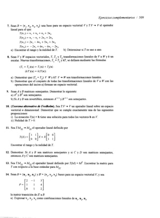 Ejercicios complementarios / 509 
7. Sean B = {v,, v,, v3, v4} una base para un espacio vectorial V y T:V + V el operador 
lineal para el que 
T(V,) = VI + v2 + v3 + 3v4 
T(v,) = VI - v2 + 2v, + 2v, 
T(v,) = 2v, - 4v2 + SV, + 3v, 
T(v,) = -2v1 + 6v2 - 6v3 - 2 ~ 4 
a) Encontrar el rango y la nulidad de T.. b) Determinar si T es uno a uno. 
8. Sean V y W espacios vectoriales, T, TI y T, transformaciones lineales de V a W y k un 
escalar. Nuevas transformaciones, TI + T, y kT, se definen mediante las fórmulas 
(TI + T2)(x) = TdX) + T2(x) 
(kT)(x) = k(T(x)) 
a) Demostrar que (TI + T,): V W y kT: V + W son transformaciones lineales. 
b) Demostrar que el conjunto de todas las transformaciones lineales de V a W con las 
operaciones del inciso a) forman un espacio vectorial. 
9. Sean A y B matnces semejantes. Demostrar lo siguiente: 
a) y B~ son semejantes. 
b) Si A y B son invertibles, entonces A" y B" son semejantes 
10. (Teorema alferna&ivod e Fredholm). Sea T: V + V un operador lineal sobreu n espacio 
vectorial n dimensional. Demostrar que se cumple exactamente una de las siguientes 
proposiciones: 
i) La ecuación T(x) = b tiene una solución para todos los vectores b en V. 
ii) Nulidad de T > O. 
11. Sea TM,, + M,, el operador lineal definido por 
Encontrar el rango y la nulidad de T. 
12. Demostrar: Si A y B son matrices semejantes y si C y D son matrices semejantes, 
entonces A y C son matrices semejantes. 
13. Sea TM,, + M,, el operador lineal defindo por T(M) = MT. Encontrar la maw para 
T con respecto a la base estándar para M2,. 
P = [ ! - j ij 
14. Sean B = {u1, u2, u3} y B' = {v,, v,, v3} bases para un espacio vectorial V, y sea 
la matriz transición de 6' a B 
a) Expresar vl, v2, v3 como combinaciones lineales de ul, u2, u3. 
 