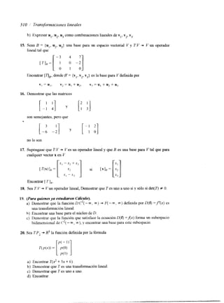51 O _/' lransformaciones lineales 
b) Expresar u,, u*, u3 como combinaciones lineales de v,, v2, vj 
15. Sean B = {u,, u2, u3} una base para un espacio vectorial V y T:V * Y un operador 
lineal tal que 
-3 4 7 
Encontrar [TIB'd, onde 8 = {vl,v 2, v3] es la base para Y definida POI 
16. Demostrar que las matrices 
son semejantes, pero que 
[-1 -:I [ - I 2 
y 1 o] 
no lo sox 
17. Supóngase que T: V + Ves un operador lineal y que B es una base para V tal que para 
cualquier vector x en V 
Encontrar [ TI,. 
18. Sea T:V + Vun operador lineal, Demostrar que T es uno a uno si y sólo si det(l") f O 
19. (Para quienes ya esfudimon Cálculo). 
a) Demostrar que la función D:C2(- m, m) + F( - m, QJ) definida por D(f) =f'(x) es 
una transformación lineal. 
h) Encontrar una base para el núcleo de D. 
c) Demostrar que la fimción que satisface la ecuación D(f) =Ax) forma un subespacio 
bidimensional de C2( - m, m), y encontrar una base para este subespacio. 
T(P(-d) = P(0) r:J a) Encontrar T(x' + 5x + 6). 
b) Demostrar que T es una transformación lineal 
c) Demostrar que T es uno a uno. 
d) Encontrar 
20. Sea TP2 + R3 la función d e f ~ d pao r la fórmuia 
 