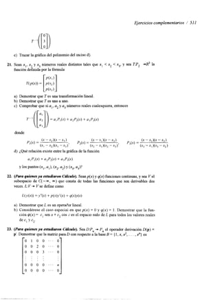 Ejercicios complementarios 1 51 1 
e) Trazar la gráfica del polinomio del mciso d). 
21. Sean xl, x, y,x3 números reales distintos tales que x, < x, < x3, y sea TP, +R3 la 
función definida por la fórmula 
a) Demostrar que T es una transformación lineal. 
b) Demostrar que T es uno a uno. 
c) Comprobar que si a l , a2 y a3 números reales cualesquiera, entonces 
donde 
d) ¿Qué relación existe entre la gráfica de la función 
a,P,(x) + @2(4 + @,(X) 
Y 10s puntos (X1> al), (x,. a2) Y (x3, a,)? 
22. (Para quienes ya estudiaron CcuCub). Sean p(x) y q(x) funciones continuas, y sea V el 
subespacio de C( - m, 00) que consta de todas las funciones que son derivables dos 
veces. L: V * V se define como 
a) Demostrar que L es un operac'or lineal. 
b) Considérese el caso especial en que p(x) = O y q(x) = l . Demostrar que la fun-ción 
$(x) = c, sen x + c2 cos :es el espacio nulo de L para todos los valores reales 
de c, y c2. 
23. (PWQ quienes ya estudiaron CcuCub). Sea DPn + P, el operador derivación D(p) = 
p'. Demostrar que la matriz para D con respecto a la base B = { 1, x, 2, . . . , X} es 
-0 1 o o ' ' _ o 1 
O O 2 O " ' O 
O O O 3 " ' O 
.. .. .. .. . . . . 
0 O O O " ' n 
0 0 0 0 " ' 0 
 