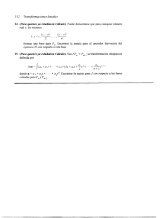 -5 I2 ' Transformaciones lineales 
24. (Para quienes ya estudiaron Cdkulo). Puede demostrarse que para cualquier número 
real c, los vectores 
(x ~~ c.)> ( x ~ c.)" 
2! I2 ! 
I , 1 - l', --. . . . , 
forman una base para P,,. Encontrar la matriz para el operador derivacion del 
qerclcio 23 con respecto a esta base. 
25. (Para quienes ya estudiaron Cálculo). Sea J:P, += P,, la transformación integración 
definida por 
(u,,+a,x+"'+cl,,x")d.~=a,,s+u-1 .u2 + . . . + a , * " " 
2 n+ I 
donde p = U + + . . . + a,.". Encontrar la matriz para J con respecto a las bases 
estándar para P,, y Pn+, . 
 