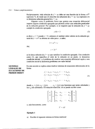 514 / Temas complementarios 
SISTEMAS 
LINEALES DE 
ECUACIONES DE 
PRIMER ORDEN 
Recíprocamente, toda solución de y' = ay debe ser una función de la forma cem 
(ejercicio 7). de modo que (2) describe las soluciones de y' = ay. La expresión (2) 
se denomina solución general de y' = ay. 
Algunas veces el problema físico que genera una ecuación diferencial 
impone alguna condición agregada que permite aislar una solución particular 
de la solución general. Por ejemplo, si se requiere que la solución de y' = ay 
cumpla la condición agregada 
y(0) = 3 (3 ) 
es decir, y = 3 cuando x = O, entonces al sustituir estos valores en la solución ge-neral 
de y = ce" se obtiene un valor para c, a saber, 
Así, 
es la única solucih de y' = a-v que satisface la condición agregada. Una condición 
como (3), que especifica el valor de la solución en un punto, se denomina 
condición inicial, y el problema de resolver una ecuación diferencial sujeta a una 
condición inicial se denominaproblema con valor inicial. 
En esta sección se explica cómo resolver sistemas de ecuaciones diferenciales de la 
forma 
donde y1 =fi(x), yz =&(x), . . . , yn =&(x) son funciones que serán calculadas y 
las a,, son constantes. En notación matricial, (4) se'puede escribir como 
o, más brevemente, como 
Y' =AY 
Ejemplo 1 
a) Escribir el siguiente sistema en forma matricial: 
 