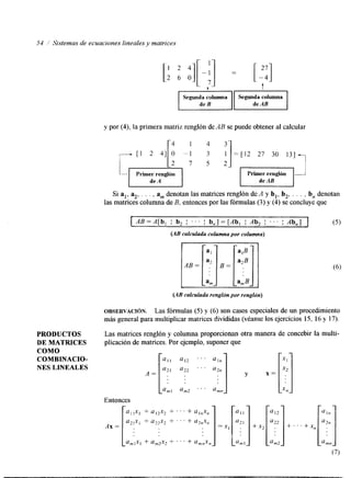54 / Sistemas de ecuaciones lineales y matrices 
L ,"I t 
I deB 11 deAB Segunda columna Segunda columna I 
y por (4), la primera matriz renglón de AB se puede obtener al calcular 
11 2 41 1' 0 -: = [12 27 30 131-, 
I L2 7 5 21 I 
Primer renglón 
1 1 I I 
Si al, $, . . . , a, denotan las matrices renglón de A y b,, b,, . . . , b, denotan 
las matrices columna deB , entonces por las fórmulas (3) y (4) se concluye que 
(AB calculada renglón por rengldn) 
OBSERVACI~N. Las fórmulas (5) y (6) son casos especiales de un procedmiento 
más general para multiplicar matrices divididas (véanse los ejercicios 15, 16 y 17). 
PRODUCTOS Las matrices renglón y columna proporcionan otra manera de concebir la multi- 
DE MATRICES plicación de matrices. Por ejemplo, suponer que 
COMO 
COMBINACIO- a l l a12 " ' al, 
NES LINEALES 
A = a2a2 2 1. ' . ' a2n 
Entonces 
 