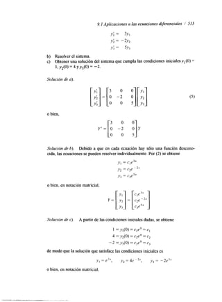 9.1 Aplicaciones a las ecuaciones diferenciales / 515 
Y ; = 3y1 
Y; = -2Y2 
Y; = 5Y3 
b) Resolver el sistema. 
c) Obtener una solución del sistema que cumpla las condiciones iniciales y, (O) = 
1, YZ(0) = 4 Y Y3(0) = -2. 
Solución de a). 
o bien, 
y' = 
3 0 
o -2 
O 0 
3 0 
o -2 
O 0 
Y1 
Y2 
Y3 
Y 
Solución de 6). Debido a que en cada ecuación hay sólo una función descono-cida, 
las ecuaciones se pueden resolver individualmente. Por (2) se obtiene 
yI = cle3x 
y2 = c2e 
y, = c3e5x 
o bien, en notación matricial, 
Solución de c). A partir de las condiciones iniciales dadas, se obtiene 
I = y,(O) = Cleo = c, 
4 = y2(0) = czeo = c2 
- 2 = y,(O) = ejeo = c, 
de modo que la solución que satisface las condiciones iniciales es 
o bien, en notación matricial. 
 