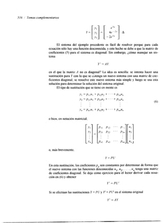 516 Temas complementarios 
El sistema del ejemplo precedente es fácil de resolver porque para cada 
ecuación sólo hay una función desconocida, y este hecho se debe a que la matriz de 
coeficientes (5) para el sistema es diagonal. Sin embargo, ¿cómo manejar un sis-tema 
Y' =AY 
en el que la matriz A no es diagonal? La idea es sencilla: se intenta hacer una 
sustitución para Y con la que se &tenga un nuevo sistema con una matriz de coe-ficientes 
diagonal; se resuelve este nuevo sistema más simple y luego se usa esta 
solución para determinar la solución del sistema original 
El tipo de sustitución que se tiene en mente es 
o bien, en notación matricial, 
o, más brevemente. 
En esta sustitución, los coeficientes p,, son constantes por determinar de forma que 
el nuevo sistema con las funciones desconocidas ul, u2, , , . , un tenga una matriz 
de coeficientes diagonal. Se deja como ejercicio para el lector derivar cada ecua-ción 
en (6) y obtener 
Y' = PU' 
Si se efectúan las sustituciones Y = PU y Y = PU en el sistema original 
Y' =AY 
 