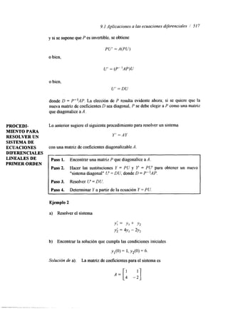 9.1 Aplicaciones a las ecuaciones dqerenciales / 51 7 
y si se supone que P es invertible, se obtiene 
PU' = A(PU) 
o bien, 
U' = (P"AP)U 
o bien, 
U' = DU 
donde D = P-lAP. La elección de P resulta evidente ahora; si se quiere que la 
nueva matriz de Coeficientes D sea diagonal, P se debe elegir a P como una matriz 
que dagonalice a A. 
PROCEDI- Lo anterior sugiere el siguiente procedimiento para resolver un sistema 
MIENTO PARA 
RESOLVER UN 
Y' =AY 
SISTEMA DE 
ECUACIONES con una matriz de coeficientes diagonalizable A. 
DIFERENCIALES - 
LINEALES DE 
PRIMER ORDEN 
Paso 1. Encontrar una matriz P que diagonalice a A. 
Paso 2. Hacer las sustituciones Y = PU y Y = PV para obtener un nuevo 
"sistema diagonal" I/" = DU, donde D = P"AP. 
Paso 3. Resolver V = DU. 
Paso 4. Determinar Y a partir de la ecuación Y = PU. 
Ejemplo 2 
a) Resolver el sistema 
Y ; = Y , + Y2 
y; = 4yI - 2y2 
b) Encontrar la solución que cumpla las condiciones iniciales 
Yl(0) = 1, Y2(0> = 6. 
Solución de a). La matriz de coeficientes para el sistema es 
 