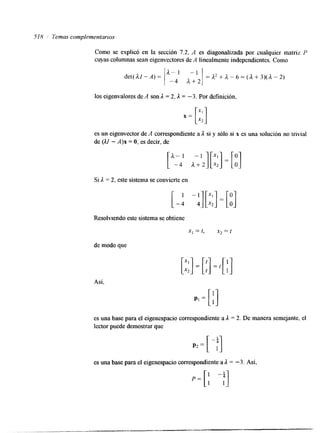 518 1 Temas complementarlos 
Como se explicó en la sección 7.2, A es diagonalizada por cualquier matriz P 
cuyas columnas sean eigenvectores de A linealmente independientes. Como 
det( dl - A) = 
d"1 - 1 I 
-4 a+Z1 
=d2+d-6=(A+3)(d-2) 
los eigenvalores deA son A = 2,A = -3. Por definición, 
es un eigenvector de A correspon&ente a A si y sólo si x es una solución no trivial 
de (Al - A)x = O, es decir, de 
Si A = 2. este sistema se convierte en 
Resolwendo este sistema se obtiene 
x1 = 1, x2 = t 
de modo que 
Asi, 
es una base para el eigenespacio correspondiente a A = 2. De manera semejante, el 
lector puede demostrar que 
es una base para el eigenespacio correspondiente a A = - 3. Así, 
 
