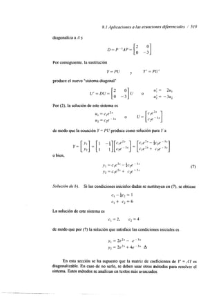 9. I Aplicaciones a las ecuaciones diferenciales / 5 19 
diagonaliza a A y 
D=P"AP= [:, -;I 
Por consiguiente, la sustitución 
Y=PU 4 Y' = PU' 
produce el nuevo "sistema diagonal" 
Por (2), la solución de este sistema es 
u, = c,e2" 
u2 = c2e p3x 
O u= 
de modo que la ecuación Y = PU produce como solución para Y a 
Cle2" - 1, e -3x 
c,e2* + c2e I -- 3x 
4 2 o bien, 
y , = c l e 2 x- $c2e -3x 
y2 = cle2x+ c2e -3x 
Solución de 6). Si las condiciones iniciales dadas se sustituyen en (7), se obtiene 
c, - $c2 = 1 
c,+ c2=6 
La solución de este sistema es 
c, = 2, c2 = 4 
de modo que por (7) la solución que satisface las condiciones iniciales es 
En esta sección se ha supuesto que la matriz de coeficientes de Y = AY es 
diagonalizable. En caso de no serlo, se deben usar otros métodos para resolver el 
sistema. Estos métodos se analizan en textos más avanzados. 
 