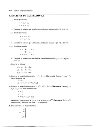 520 /' Temas complementarios 
EJERCICIOS DE LA SECCIóN 9.1 
1. a) Resolver el sistema 
Y ; = Y1 + 4.h 
y; = 2y, + 3y, 
b) Encontrar la solución que satisface las condiciones inicialesyl(0) = O,y,(O) = O. 
2. a) Resolver el sistema 
y; = y , + 3v2 
y; = 4.h + 5Y, 
b) Encontrar la solución que satisface las condiciones inicialesyl(0) = 2, y2'(0) = l. 
3. a) Resolver el sistema 
y; = 4y, + y3 
y; = -2v, +y, 
Y; = -2% + Y3 
b) Encontrar la solución que satisface las condiciones iniciales y, (O) = - 1, y2(0) = 1, 
Y,(O) = 0. 
4. Resolver el sistema 
5. Resolver la ecuación diferencial y" - y' - 6y = O. [Sugerencia. Hacer y , =y , y=2 y ' y 
luego demostrar que 
Y; =Y2 y; = y ' - Y' + 6~ = 6.~1 + y21 
7. Demostrar: Toda solución de y' = ay es de la forma y = cP[.S ugerencia. Sea y =AX) 
una soluci6n y demostrar quef(x)e-ares constante.] 
8. Demostrar: Si A es diagonalizable y 
 