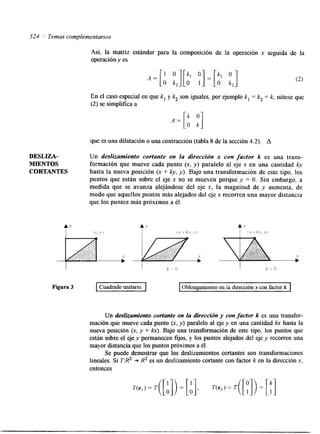 524 ,I Temas complementarios 
Así, la matriz estándar para la composición de la operación x seguida de la 
operación y es 
En el caso especial en que k, y k, son iguales, por ejemplo k, = k, = k, nótese que 
(2) se simplifica a 
que es una dilatación o una contracción (tabla 8 de la sección 4.2). A 
DESLIZA- Un deslizamiento cortante en la dirección x con factor k es una trans- 
MLENTOS formación que mueve cada punto (x, y) paralelo al eje x en una cantidad ky 
CORTANTES hasta la nueva posición (x + ky, y>. Bajo una transformación de este tipo, los 
puntos que están sobre el eje x no se mueven porque y = O. Sin embargo, a 
medida que se avanza alejándose del eje x, la magnitud de y aumenta, de 
modo que aquellos puntos más alejados del eje x recorren una mayor distancia 
que los puntos más próximos a él. 
Figura 3 Cuadrado unitario. Oblongamiento en la dirección x con factor k. 
Un deslizamiento cortante en la dirección y con factor k es una transfor-mación 
que mueve cada punto (x, y ) paralelo al eje y en una cantidad IQC hasta la 
nueva posición (x, y + h).B ajo una transformación de este tipo, los puntos que 
están sobre el eje y permanecen fijos, y los puntos alejados del eje y recorren una 
mayor distancia que los puntos próximos a él. 
Se puede demostrar que los deslizamientos cortantes son transformaciones 
lineales. Si T:R2 + R2 es un deslizamiento cortante con factor k en la dirección x, 
entonces 
 