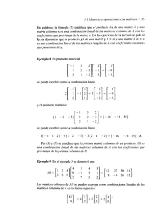 1.3 Matrices y operaciones con matrices / 55 
En palabras, la fórmula (7) establece que el producto Ax de una matriz A y una 
matriz columna x es una combinación lineal de las matrices columna de A con los 
coejicientes que provienen de la matriz x. En los ejercicios de la sección se pide al 
lector demostrar que el producto yA de una matriz y 1 X m y una matriz A m X n 
es una combinación lineal de las matrices renglón de A con coejcientes escalares 
que provienen de y. 
Ejemplo 8 El producto matricial 
se puede escribir como la combinación lineal 2[-i]-1 
y el producto matricial 
[ I -9 -3][-/ -:] = 1 - 1 6 8 351 
-2 
se puede escribir como la combinación lineal 
1[-1 3 2 1 - 9 [ 1 2 - 3 1 - 3 [ 2 1 - 2 ] = [ - 1 6 - 1 8 351 A 
Por (5) y (7) se concluye que la j-ésima matriz columna de un producto AB es 
una combinación lineal de las matrices columna de A con los coeficientes que 
provienen de la j-ésima columna de B. 
Ejemplo 9 En el ejemplo 5 se demostró que 
AB= 2 411[ 
4 1 4 3 - 
0 - 1 3 1 
2 6 0 2 7 5 2- 
Las matrices columna de AB se pueden expresar como combinaciones lineales de las 
matrices columna de A en la forma siguiente: 
['E] = 4 [ ; ] + 0 [ ; ] + 2 [ $ 
 