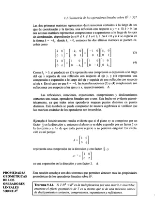 9.2 Geometría de los operadores lineales sobreR 2 / 527 
[-b :] = [A -;,I = [A -:][A :,I 
Como k, > O, el producto en (3) representa una compresión o expansión a lo largo 
del eje x seguida de una reflexión con respecto al eje y, y (4) representa una 
compresión o expansión a lo largo del eje y seguida de una reflexión con respecto 
al eje x. En el caso en que k = -1, las transformaciones (3) y (4) simplemente son 
reflexiones con respecto a los ejes y y x, respectivamente. A 
Las reflexiones, rotaciones, expansiones, compresiones y deslizamientos 
cortantes son, todas, operadores lineales uno a uno. Este hecho es evidente geomé-tricamente, 
ya que todos estos operadores mapean puntos distintos en puntos 
distintos. Esto también se puede comprobar de manera algebraica al verificar que 
las matrices estándar de los operadores son invertibles. 
Ejemplo 4 Intuitivamente resulta evidente que si el plano xy se comprime por un 
factor i en la dirección y, entonces el plano xy se debe expandir por un factor 2 en 
la drección y a fin de que cada punto regrese a su posición original. En efecto, 
esto es asi porque 
representa una compresión en la dirección y con factor i, y 
es una expansión en la dirección y con factor 2. A 
PROPIEDADES Esta sección concluye con dos teoremas que permiten conocer más las propiedades 
GEOMÉTRICAS geométricas de los operadores lineales sobre R2. 
DE LOS ~~~" 
OPERADORES 
LINEALES 
SOBRE R2 
Teorema 9.2.1. Si T:R2 + R2 es la multiplicación por una matriz A invertible, 
entonces el efecto geométrico de T es el mismo que el de una sucesión idónea 
de deslizamientos cortantes, compresiones, expansiones y reflexiones. 
 