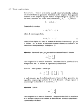 528 /' Temas complementarios 
Demostración. Como A es invertible, se puede reducir a la identidad mediante 
una sucesión finita de operaciones elementales en los renglones. Una operación 
elemental en los renglones se puede efectuar multiplicando por la izquierda por 
una matriz elemental. Así, existen matriz elementales E,, E*, . . . , Ek tales que 
E A .' ' E,EIA = 1 
Despejando A se obtiene 
o bien, de manera equivalente, 
A = E ~]-E - 1 . . . E L1 
1 2 (5 1 
Esta ecuación expresa a A como un producto de matrices elementales (ya que por 
el teorema 1.5.2 la inversa de una matriz elemental también es elemental). El 
resultado se concluye ahora por el ejemplo 3. 0 
Ejemplo 5 Suponiendo que k, y k, son positivos, expresar la matriz diagonal 
como un producto de matrices elementales y describir el efecto geométrico de la 
multiplicación por A en términos de expansiones y compresiones. 
Solución. Por el ejemplo 1 se tiene que 
lo cual demuestra que la multiplicación por A tiene el efecto geométrico de 
expandir o comprimir por un factor de k, en la dirección x y luego expandir o 
comprimir por un factor de k, en la dirección y. A 
Ejemplo 6 Expresar 
A = I: :] 
como un producto de matrices elementales y luego describir el efecto geométrico 
de la multiplicación por A en términos de deslizamientos cortantes, compresiones, 
expansiones y reflexiones. 
 