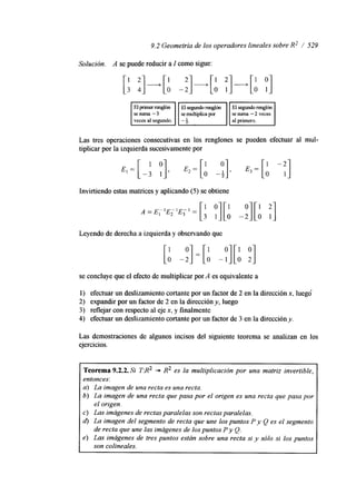9.2 Geometría de los operadores lineales sobre R2 / 529 
Solución. A se puede reducir a I como sigue: 
I veces al segundo. I I - 4. . . 
Las tres operaciones consecutivas en los renglones se pueden efectuar al mul-tiplicar 
por la izquierda sucesivamente por 
Invirtiendo estas matrices y aplicando (5) se obtiene 
Leyendo de derecha a izquierda y observando que 
[: -;] = [: -y][: ;] 
se concluye que el efecto de multiplicar por A es equivalente a 
1) efectuar un deslizamiento cortante por un factor de 2 en la dirección x, luegd 
2) expandir por un factor de 2 en la dirección y, luego 
3 ) reflejar con respecto al eje x, y finalmente 
4) efectuar un deslizamiento cortante por un factor de 3 en la dirección y. 
Las demostraciones de algunos incisos del siguiente teorema se analizan en los 
ejercicios. 
Teorema 9.2.2.S T:R2 + R2 es la multiplicación por una matriz invertible, 
entonces: 
a) La imagen de una recta es una recta. 
b) La imagen de una recta que pasa por el origen es una recta que pasa por 
el orrgen. 
c) Las imágenes de rectas paralelas son rectas paralelas. 
d) La imagen del segmento de recta que une los puntos P y Q es el segmento 
de recta que une las imágenes de los puntos P y Q. 
e) Las imágenes de tres puntos están sobre una recta si y sólo si los puntos 
son colineales. 
 