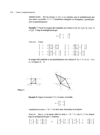 530 Temas complementarios 
OBSERVACI~N. Por los incisos c), 6) y e) se concluye que la multiplicación por 
una matriz invertible A 2 X 2 transforma triángulos en triángulos y paralelogra-mos 
en paralelogramos. 
Ejemplo 7 Trazar la imagen del cuadrado con vértices P,(O, O), P2(l, O), P3(0, 1) 
y P4( 1, 1) bajo la multiplicación por 
Solución. Como [-: --:I[:] =[:I [ -f .-:I[:] = [ -:] 
[-i -:][:I = [ -:] I: -:I[ :] = [I] 
la imagen del cuadrado es un paralelogramo con vértices (O, O), (- 1, 2), (2, - 1) y 
(1, 1) (figura 5). A 
Ejemplo 8 Según el teorema 9.2.2, la matriz invertible 
transforma la recta y = 2x + 1 en otra recta. Encontrar su ecuación. 
Solución. Sea (x, y) un punto sobre la recta y = 2x + 1 y sea (x', Y ' ) su imagen 
bajo la multiplicación por A. Entonces 
 