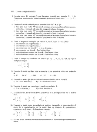 5317 i' 7ema.y contplernentnrros 
1. 
5. 
6. 
7. 
8. 
9. 
1 o. 
11. 
12. 
13. 
En cada inciso del ejercicio 3, usar la matriz obtenida para calcular T( I , 1, I ) . 
Comprobar las respuestas geom6tricamentc. graficando los vectores (1 ~ 1, 1 ) y T( I , 
1, 1) 
Encontrar la matriz estándar para el operador lineal 7 X 3 + R3 que 
a) hace girar cada vector 90' en sentido contrario a las manecillas del reloj con res-b) 
al e ~ ze ( mirando a lo largo del eje z positivo llacia e1 origen). 
hace girar cada vector 90' en sentido contrario a las manecillas del reloj con res-c) 
hace girar cada vector 90' en sentido contrario a las manecillas del reloj con res-pecto 
pecto al eje x (mirando a lo largo del eje x positivo hacia el origen). 
pecto al ejev (mirando a lo largo del eje y positivo hacia el origen). 
Trazar la iInagen del rectángulo con vértices (O, O), (1, O), (1,2) y (O, 2) bajo 
a) una rellexión con respecto al q e x. 
b) una reflexión con respecto al eje y. 
c) una compresión con factor k = a en la direcclóny. 
d) una expansion con factor k = 2 en la dirección x. 
e) un deslizamiento cortante con factor k = 3 en la dirección x . 
t) un deslizamiento cortante con factor k = 2 en la direccióny. 
Trazar la imagen dei cuadrado con vértices (O, O), (1, O), (O, I ) y ( I , 1) bajo la 
multiplicación por 
A= [ -; y] 
Encontrar la matriz que hace girar un punto (x, y) con respecto al origen por un hlgulo 
de 
a) 45" b) 90" C) 180" d) 270" e) -30" 
Encontrar la matriz que produce un deslizamiento cortante con u11 factor de 
a) k = 4 en la dirección y. b] k = -2 en la dirección x. 
Encontrar la matnz que comprime o expande con un factor de 
a) f en la dirección y. b) 6 en la direction x. 
En cada inciso, describir el efecto geonlétrico de la multiplicacion por la matriz 
dada. 
Expresar la matriz como un producto de matrices elementales y luego describir el 
efecto de la multiplicaci6n por la matriz dada en términos de compresiones, 
expansiones, reflexlones y deslizamientos cortantes. 
En cada inciso. encontrar una sola matriz que efectúe la sucesión de operxiones que se 
mdica: 
 