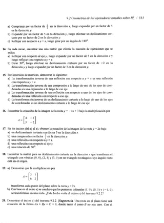 9.2 Geometría de los operadores lineales sobre R2 / 533 
a) Comprimir por un factor de $ en la dirección x, luego expandir por un factor de 5 
b) Expandir por un factor de 5 en la dirección y, luego efectuar un deslizamiento cor-c) 
en la dirección y. 
tante por un factor de 2 en la direccióny. 
Reflejar con respecto a y = x, luego girar por un ángulo de 180'. 
14. En cada inciso, encontrar una sola ma& que efectúe la sucesión de operaciones que se 
indica: 
a) Reflejar con respecto al eje y, luego expandir por un factor de 5 en la dirección x y 
b) Girar 30°, luego efectuar un deslizamiento cortante por un factor de -2 en la 
luego reflejar con respecto a y = x. 
dirección y y luego expandir por un factor de 3 en la dirección y. 
15. Por inversión de matnces, demostrar lo siguiente: 
a) La transformación inversa de una reflexión con respecto a y = x es una reflexión 
b) La transformación inversa de una compresión a lo largo de uno de los ejes de coor-c) 
La transformación inversa de una reflexión con respecto a uno de los ejes de coor-d) 
La transformación inversa de un deslizamiento cortante a lo largo de uno de los ejes 
con respecto ay = x. 
denadas es una expansión a lo largo de ese eje. 
denadas es una reflexión con respecto a ese eje. 
de coordenadas es un deslizamiento cortante a lo largo de ese eje. 
16. Encontrar la ecuación de la imagen de la rectay = -4x + 3 bajo la multiplicación por 
17. En los incisos del a) ale ), obtener la ecuación de la imagen de la rectay = 2x bajo 
a) un deslizamiento cortante con factor 3 en la dirección x. 
b) una compresión con factor $ en la dirección y. 
c) una reflexión con respecto a y = x. 
d) una reflexión con respecto al eje y. 
e) una rotación de 60°. 
18. Encontrar la matnz para un deslizamiento cortante en la dirección x que transforma el 
triángulo con vértices (O, O), (2, 1) y ( 3 , O) en un triángulo rectángulo cuyo ángulo recto 
está en el origen. 
19. a) Demostrar que la multiplicación por 
transforma cada punto del plano sobre la rectay = 2x. 
se transforman en una recta. ¿Este hecho viola el inciso 2) del teorema 9.2.2'? 
b) Con base en el inciso a) se concluye que los puntos no colmeales (1, O), (O, 1) y ( - 1, O) 
20. Demostrar el inciso a) del teorema 9.2.2. [Sugerencia Una recta en el plano tiene uná 
ecuac~ón de la forma Ax + By + C = O, donde tanto A como B no son cero. Con el 
 