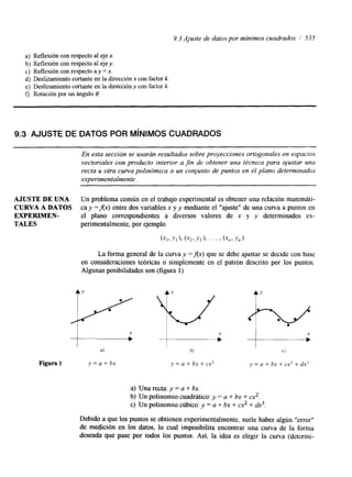 9.3 Ajuste de datos por mínimos cuadrados I’ 535 
a) Reflexión con respecto al eje x. 
b) Reflexión con respecto al eje y. 
c) Reflexión con respecto ay = x. 
d) Deslizamiento cortante en la dirección x con factor k. 
e) Deslizamiento cortante en la dirección y con factor k. 
f) Rotación por un ángulo O. 
9.3 AJUSTE DE DATOS POR MíNIMOS CUADRADOS 
- 
En esta sección se usarán resultados sobre proyecciones ortogonales en espacios 
vectoriales con producto interior a fin de obtener una técnica para ajustar una 
recta u otra curva polinómica a un conjunto de puntos en el plano determinados 
experimentalmente. 
AJUSTE DE UNA Un problema común en el trabajo experimental es obtener una relación matemáti- 
CURVA A DATOS cay =fix) entre dos variables x y y mediante el “ajuste” de una curva a puntos en 
EXPERIMEN- el plano correspondientes a diversos valores de x y y determinados ex- 
TALES perimentaelmjeemn ptpelo,o r 
( ~ I , ~ ~ I ) , ( - y 2 , Y 2 ) , ” ‘ , ( ~ , , Y , ) 
La forma general de la curva y =Ax) que se debe ajustar se decide con base 
en consideraciones teóricas o simplemente en el patrón descrito por los puntos. 
Algunas posibilidades son (figura 1) 
4 b) c) 
Figura 1 y = a + b x y = a + bx + cx2 y = a + bx + cx2 + dx’ 
a) Una recta: y = a + bx. 
b) Un polinomio cuaddtico: y = a + bx + cx2. 
c) Un polinomio cúbico: y = a + bx + cx2 + &. 
Debido a que los puntos se obtienen experimentalmente, suele haber algún “error” 
de medición en los datos, lo cual imposibilita encontrar una curva de la forma 
deseada que pase por todos los puntos. Así, la idea es elegir la curva (determi- 
 
