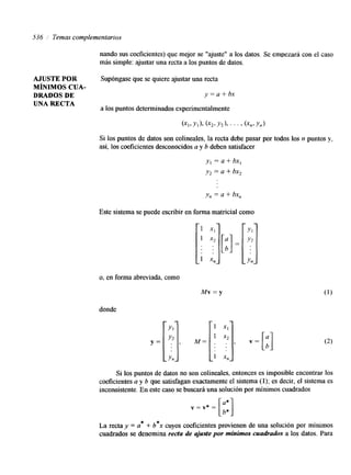 536 Temas complementarios 
nando sus coeficientes) que mejor se "ajuste" a los datos. Se empezará con el caso 
más simple: ajustar una recta a los puntos de datos. 
AJUSTE POR Supóngase que se quiere ajustar una recta 
MÍNIMOS CUA-DRADOS 
DE y=a+bx 
UNA RECTA a los puntos determinados experimentalmente 
Si los puntos de datos son colineales, la recta debe pasar por todos los n puntos y, 
así, los coeficientes desconocidos a y b deben satisfacer 
y, = a + bx, 
y, = a + bx2 
y,, = a + bx,, 
Este sistema se puede escribir en forma matricial como 
o, en forma abreviada, como 
Mv=y 
donde 
Si los puntos de datos no son colineales, entonces es imposible encontrar los 
coeficientes a y b que satisfagan exactamente el sistema (1); es decir, el sistema es 
inconsistente. En este caso se buscará una solución por mínimos cuadrados 
v = v* = [;:I 
La recta y = a* + b*x cuyos coeficientes provienen de una solución por mínimos 
cuadrados se denomina recta de ajuste por mínimos cuadrados a los datos. Para 
 