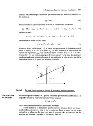 9.3 Ajuste de datos por mínimos cuadrados / 537 
explicar esta terminología, recuérdese que una solución por mínimos cuadrados de 
(1) minimiza 
I I Y - Mvll (3 ) 
Si el cuadrado de (3) se expresa en términos de componentes, se obtiene 
IIy -MV(/' = ( y , -a - bx,)' + ( y z -a - bx212 +. . . + (y, - a - bx,12 (4) 
Si ahora se hace 
d , = I,v, - U - ~ x Jd,2 = - U - hx-21, . . . , d,, = ly,, - a - h ~ , / 
entonces (4) se puede escribir como 
1Iy - Mvll' = d: + d: +. . . -t d: (5) 
Como se ilustra en la figura 2, di se puede interpretar como la distancia vertical 
entre la recta y = a + bx y el punto (xi, vi). Esta distancia es una medda del 
"error" en el punto (xi, yj), que resulta del ajuste inexacto de y = a + bx a datos. 
Como (3) y (5) son minimizadas por el mismo vector v*, la recta de ajuste por , 
mínimos cuadrados minimiza la suma de los cuadrados de estos errores; de ahí la 
denominación recta de ajuste por mínimos cuadrados. 
Figura 2 I d, mide el error vertical en el ajuste de la recta por mínimos cuadrados. ~ ~~ 
ECUACIONES Recuérdese por el teorema 6.4.2 que las soluciones por mínimos cuadrados de (1) 
NORMALES se pueden obtener al resolver el sistema normal asociado 
M TMv = M Ty 
cuyas ecuaciones se denominan ecuaciones normales. 
En los ejercicios se demostrará que los vectores columna de M son lineal-mente 
independientes si y sólo si los n puntos de datos no están en una recta 
vertical en el plano xy. En este caso, por el teorema 6.4.4 se concluye que la 
solución por mínimos cuadrados es única y está dada por 
 