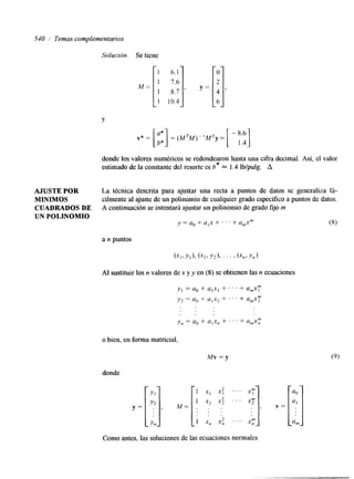 540 i Temas complementarios 
Solución. Se tiene 
10.4 
Y 
donde los valores numéricos se redondearon hasta una cifra decimal. Así, el valor 
estimado de la constante del resorte es b* = 1.4 Ib/pulg. A 
AJUSTE POR La técnica descrita para ajustar una recta a puntos de datos se generaliza fá- 
MINIMOS cilmente al ajuste de un polinomio de cualquier grado específico a puntos de datos. 
CUADRADOS DE A continuación se intentará ajustar un polinomio de grado fijo m 
UN POLINOMIO 
y = a, + a,x + . . . + a,xm (8) 
a n puntos 
Al sustituir los n valores de x y y en (8) se obtienen las n ecuaciones 
o bien, en forma matricial, 
Mv=y 
donde 
Como antes, las soluciones de las ecuaciones normales 
 