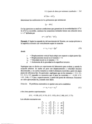 9.3 Ajuste de datos por mínimos cuadrados 1 541 
M TMv = M Ty 
determinan los coeficientes de los polinomios que minimizan 
IIY - Mvll 
En los ejercicios se analizan condiciones que garantizan la invertibilidad de MTM. 
Si MTM es invertible, entonces las ecuaciones normales tienen una solución única 
v = v* definida por 
v* = (MTM)- 1MTy 
Ejemplo 3 Según la segunda ley del movimiento de Newton, un cuerpo próximo a 
la superficie terrestre cae verticalmente según la ecuación 
s = s , + u , t + ~ g t * (10) 
donde 
S = Desplazamiento vertical hacia abajo con respecto a algún punto fijo. 
so = Desplazamiento inicial en el instante t = O. 
vo = Velocidad inicial en el instante t = O. 
g = Aceleración de la gravedad en la superficie terrestre. 
Supóngase que se efectúa un experimento de laboratorio para evaluar g usando la 
ecuación anterior. Se suelta un peso con desplazamiento y velocidad iniciales 
desconocidos, y en ciertos instantes se mide la distancia recorrida a partir de algún 
punto de referencia fijo. En particular, supóngase que en los instantes t = O. 1, 0.2, 
0.3, 0.4 y 0.5 segundos se encuentra que el peso ha recorrido S = -0.18, 0.31, 
1.03. 2.48 y 3.73 pies, respectivamente, a partir del punto de referencia. Encontrar 
un valor aproximado de g usando estos datos. 
Solución. El problema matemático es ajustar una curva cuadrática 
S = a, + a,t + a2t2 (1 1) 
a los cinco puntos experimentales: 
(0.1, -0.18), (0.2, 0.31), (0.3, 1.03), (0.4, 2.48), (0.5, 3.73) 
Los cálculos necesarios son 
M= 
1 t, t; 
1 t2 t; 
1 t3 t: 
1 t, t i 
1 t5 t: 
 