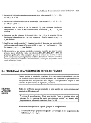 9.4 Problemas de aproximación: series de Fourier / 543 
3. Encontrar el polinomio cuadrático que se ajusta mejor a los puntos (2, O), (3, - 1 lo), 
(5, -48) y (6, -76). 
4. Encontrar el polinomio cúbico que se ajusta mejor a los puntos (- 1, - 14), (O, -S), 
(1 > -4), (2, 1) Y (3,221. 
Demostrar que la matriz M en la ecuación (2) tiene columnas linealmente 
independientes si y sólo si por lo menos dos de los números xl, x2, . . . , xn son 
distintos. 
Demostrar que las columnas de la matriz Mn x (m + 1) en la ecuación (9) son 
linealmente independientes si n > m y por lo menos m + 1 de los números x,, x2, . . . , 
x,, son distintos. 
SeaM la matriz de la ecuación (9). Usando el ejercicio 6, demostrar que una condición 
suficiente para que la matriz MM sea invertible es que n > m y por lo menos m + 1 de 
los números x], x2, . . . , xn sean distintos. 
El propietano de una empresa en rápido crecimiento encuentra que para los cinco 
primeros meses del año las ventas (en miles) son $4.0, $4.4, $5.2, $6.4 y $8.0. El 
propietario grafica estas cifras y conjetura que para el resto del año la curva de ventas 
puede ser aproximada por un polinomio cuadrático. Encontrar el polinomio cuadrático 
de ajuste por mínimos cuadrados a la curva de ventas y usarlo para proyectar las ventas 
de los doce meses del año. 
9.4 PROBLEMAS DE APROXIMACIóN: SERIES DE FOURIER 
En esta sección se usarán los resultados de proyecciones ortogonales en espacios 
con producto interior para resolver problemas que requieren la aproximación de 
una función dada por funciones más simples. Estos problemas surgen en una 
variedad de aplicaciones de ingenieria y ciencias. 
MEJORES Todos los problemas que se estudiarán en esta sección son casos especiales del 
APROXIMA- siguiente problema general. 
SIONES 
I I 
Problema de aproximación. Dada una función f que es continua sobre un 
intervalo [a, 61, encontrar la "mejor aproximación posible" a f usando sólo 
funciones de un subespacio específico W de C[a, 61. 
A continuación se presentan algunos ejemplos dee sos problemas: 
a) Encontrar la mejor aproximación posible a eX sobre [O, 11 por un polinomi0 de 
la forma a. + alx + ag2. 
 