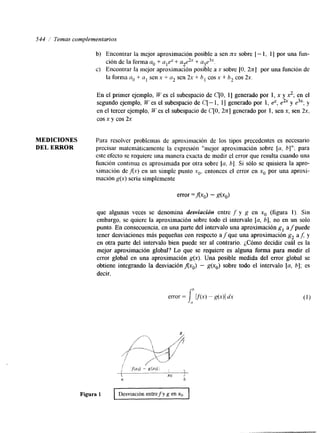544 / Temas complementarios 
b) Encontrar la mejor aproximación posible a sen nx sobre [ - 1, 1 I por una fun-c> 
ción de la forma u. + ulc? + + u3e3.‘. 
la forma clo + u, sen x + a2 sen 2x + h, cos x + 6, cos 2x. 
Encontrar la mejor aproximación posible a x sobre [O, 2x1 por una función de 
En el primer ejemplo, W es el subespacio de C[O, 11 generado por 1, x y x,; en el 
segundo ejemplo, W es el subespacio de C[ - 1, 11 generado por 1, @, e& y e3x; y 
en el tercer ejemplo, U’ es el subespacio de C[O, 2n] generado por 1, sen x, sen 2x, 
cos x y cos 2x 
MEDICIONES Para resolver problemas de aproximación de los tipos precedentes es necesario 
DEL ERROR precisar matemáticamente la expresión “mejor aproximación sobre [u, b]”; para 
este efecto se requiere una manera exacta de medir el error que resulta cuando una 
función continua es aproximada por otra sobre [a. 61. Si sólo se quisiera la apro-ximación 
de,flx) en un simple punto xo, entonces el error en x. por una aproxi-mación 
g(x) sería simplemente 
error =Axo) - g(xo) 
que algunas veces se denomina desviación entre f y g en x. (figura 1). Sin 
embargo, se quiere la aproximación sobre todo el intervalo [u, b], no en un solo 
punto. En consecuencia, en una parte del intervalo una aproximación g, afpuede 
tener desviaciones más pequeñas con respecto a f que una aproximación g, af; y 
en otra parte del intervalo bien puede ser al contrario. ¿Cómo decidir cuál es la 
mejor aproximación global? Lo que se requiere es alguna forma para medir el 
error global en una aproximación g(x). Una posible medida del error global se 
obtiene integrando la desviación Axo) - g(xo) sobre todo el intervalo [a, b]; es 
decir, 
error = l( f(x)- g(x)( dx 
Figura 1 Desviación entre f y g en XO. 
 