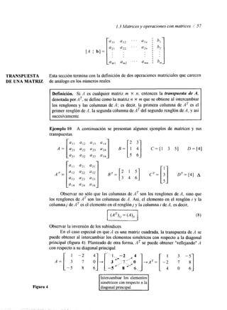 l. 3 Matrices y operaciones con matrices / 5 7 
TRANSPUESTA Esta sección termina con la definición de dos operaciones matriciales que carecen 
DE UNA MATRIZ de análogo en los números reales. 
Definición. Si A es cualquier matriz m X n, entonces la transpuesta de A, 
denotada por AT, se define como la matriz n X m que se obtiene al intercambiar 
los renglones y las columnas de A; es decir, la primera columna de AT es el 
primer renglón de A, la segunda columna de AT del segundo renglón de A, y así 
sucesivamente. 
Figura 4 
Ejemplo 10 A continuación se presentan algunos ejemplos de matrices y sus 
transpuestas. 
;;; '12 ;;; '13 ;'14 J:] 2 i] 3 
A = [ : ! : B = [ t C=[l 3 51 0 = [ 4 1 
Observar no sólo que las columnas de AT son los renglones de A, sino que 
los renglones de AT son las columnas de A . Así, el elemento en el renglón i y la 
columnaj de A es el elemento en el renglónj y la columna i de A, es decir, 
Observar la inversión de los subindices. 
En el caso especial en que A es una matriz cuadrada, la transpuesta de A se 
puede obtener al intercambiar los elementos simétricos con respecto a la diagonal 
principal (figura 4). Planteado de otra forma, AT se puede obtener "reflejando" A 
con respecto a su diagonal principal. 
1 "2 4 - 1 - -2 4 1 3 -5 
>.. ,f 
simétricos con respecto a la 
 