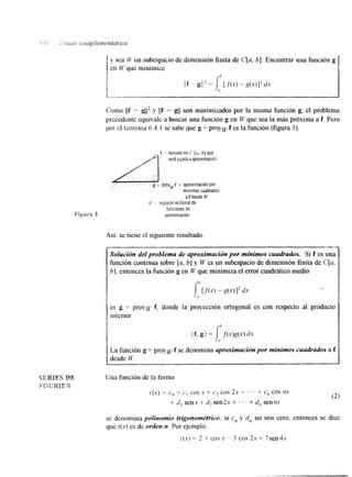 y sca Lt' un subespacio de dimensión finita de C[a, b]. Encontrar una función g 
em CV que minimice 
i 
Como Ilf -- gl12 y I(f - gl( son minimizados por la misma función g, el problema 
precedente equivale a buscar una función g en W que sea la más próxima a f. Pero 
por el teorema 6.4.1 se sabe que g = proywf es la función (figura 3). 
Así. se tiene el siguiente resultado. 
~ ~ ~~~ ~~~ ~ ~ ~ 
Solución del problema de aproximación por mínimos cuadrados. Si f es una 
función continua sobre [u, b] y W es un subespacio de dimensión finita de C[u, 
bl, entonces la función g en W que minimiza el error cuadrático medio 
es g = proym: f. donde la proyección ortogonal es con respecto al producto 
interior 
La función g = proypvf se denomina aproximación por minimos cuadrados a f 
desde W. 
Una función de la forma 
t ( X ) = co t L', cos x + C'2 cos 2x + . ' ' + c, cos nx 
+ (2) d , senx + d, sen2x + . . + d, sennx 
se denomina polinomio trigonométrico; si c, y u', no son cero, entonces se dice 
que [(x) es de orden n. Por ejemplo. 
[(x) = 2 + cos x ~ 3 cos 2x + 7sen4s 
 