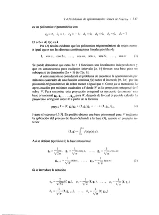 9.4 Problemas de aproximación: series de Fourier 1 547 
es un polinornio trigonométrico con 
El orden de t(x) es 4. 
o igual que n son las diversas combinaciones lineales posibles de 
Por (2) resulta evidente que los polinomios trigonomktricos de orden mcnor 
1, cos x, cos 2x, . . . , cos nx, senx, sen2x, . . . , sennx 13) 
Se puede demostrar que estas 2n + 1 funciones son linealmente independicnles y 
que en consecuencia para cualquier intervalo [a, b] forman una base para 
subespacio de dimensión (2n + 1) de C[a, 61. 
A continuación se considerará el problema de encontrar la aproximación por 
mínimos cuadrados de una función continuaflx) sobre el intervalo [O, 2 z I por u11 
polinomio trigonométrico de orden menor o igual que n. Como ya se mencionó, Ea 
aproximación por minimos cuadrados a f desde W es la proyección artogonal dc T 
sobre W. Para encontrar esta proyección ortogonal es necesario delerminar ma 
base ortonormal go, g,, . . . , k,, para W, después de lo cual es posible calculan I n 
proyección ortogonal sobre W a partir de la fórmula 
[vease el teorema 6.3.5). Es posible obtener una base ortonormal para kt/ medianhe 
la aplicación del proceso de Gram-Schmidt a la base (31, usando el producto in-terior 
Así se obtiene (ejercicio 6) la base ortonormal 
m1 ' g, = - cos x, 
1 1 
go = - 
VG 
. . . , g, = __ cos nx, G 
1 1 
g,, , = senx, . . . , g2, = __ sennx 
6 
Si se introduce la notación 
 
