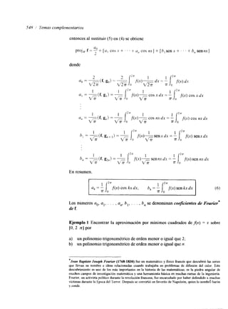 5411 ,/ lemas complementarios 
entonces al sustituir (5) en (4) se obtiene 
projcvf = ;a0 +- [ u , c os x + . . . + u,?c os nx] + [ h ,s enx + . . . +- h, sennx] 
L. 
donde 
En resumen. 
Los nimeros ao, a19, . , , a,,, b,, . . . , b,, se denominan coeficientes de Fourier* 
de f. 
Ejemplo 1 Encontrar la aproximación por mínimos cuadrados de Ax) = x sobre 
[O, 2 nl por 
a) un polinomio trigonométrico de orden menor o igual que 2; 
b) un polinomio trigonométrico de orden menor o igual que n. 
*Jean Soptiste Joseph Fourier (1768-1830) fue un matemático y fisico francés que descubrió las series 
que llevan su nombre e ideas relacionadas cuando trabajaba en problemas de difksión del calor. Este 
descubrimiento es uno de los más importantes en la historia de las matemáticas; es la piedra angular de 
muchos campos de investigación matemática y una herramienta básica en muchas ramas de la ingeniería. 
Fourier, un activista político durante la revolución francesa, fue encarcelado por haber defendido a muchas 
victimas durante la Epoca del Terror. Después se convirtió en favorito de Napoleón, quien lo nombró barón 
y conde. 
 