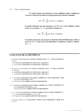 Es natural esperar que disminuya el error cuadrático medio a medida que 
aumenta el número de términos en la aproximación por mínimos cuadrados 
fQ + 2 íuk cos kx + b, sen kx) 
u 
2 k = l 
Es posible demostrar que para funciones f en C[O, n] el error cuadrático medio 
tiende a cero cuando n -+ + m; este hecho se denota con 
7- 
f(x) = i- (uk cos kx + bk senkx) 
U 
2 k - l 
El miembro derecho de esta ecuación se denomina serie de Fourier parafsobre el 
intervalo C[O, f r ] . Estas series son importantes en ingenieria, ciencias y matemá-ticas. 
A 
DE LA SlECCIibN 9.4 
a . Encontrar la aprcxirnacibn por mínimos cuadrados deAx) = 1 + x sobre el intervalo [O, 
Z.X] por 
a;) un polinemio trigonomktrico de orden menor o igual que 2. 
b) un pclinomio trigonomttrico de orden menor o igual que n. 
2. ihconlrar ? a aproximacián por minimos cuadrados deflx) = x2 sobre el intervalo 
io, 2x1 por 
a) un polinomio trigonomktrico de orden menor o igual que 3. 
;:) tm p d i n omi ~tr igonomktrico de orden menor o igual que ?J. 
3. 3) Encorttrar la aproximación por mínimos cuadrados de x sobre el intervalo [O, I] por 
ma fimcibn de la forma a + b2. 
G ;, iincontr-ar cl error cnadrático medio de la aproximación. 
4. a) finzontrar la aproximación por mínimos cuadrados de di sobre el intervalo [O, 11 
por un polinomio de la forma a. + a,x. 
h)Encontrar el error cuadrático medio de la aproximación. 
J. :*) I:ncc;nhar la aproximación por mínimos cuadrados de sen zx sobre el intervalo [ - 1, 
i I w, un gollllornio da: la forma u. + u,x + u$. 
L L 
b ) ~ ~ n m ~ t .erl aerrr or cuadrático medio de la aproximación. 
:.;., ia/i,cdi¿mtc el proceso de Gram-Schmidt, obtener la base ortonomal(5) a partir de la 
¡;;!.;c. (3). 
 
