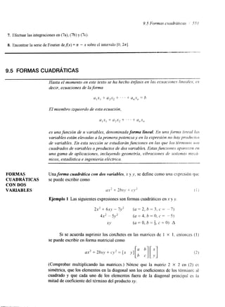 9.5 Formas cuadrát~cas 5.51 
7. Efectuar las integraciones en (7a), (7b) y (7c). 
8. Encontrar la serie de Fourier deAx) = ~t - x sobre el intervalo [O, 2x1 
9.5 FORMAS CUADRÁTICAS 
Hasta el momento en este texto se ha hecho énfasis en /as e c r t ~ ~ i o nlien.e~d es: es 
decir, ecuaciones de la. forma 
El miembro izquierdo de esta ecuación, 
es una función de n variables, denominada forma lineal. En una,f¿)rma írneul Ius 
variables están elevadas a la primerpao tencra y en la expresicin no hay producfos 
de variables. En esta seccicin se estudiarán funciones en las que los tirrnrnos .(IF? 
cuadrados de variables o productos de dos variables. Estasfuncrones apnrcvn en 
una gama de aplicaciones, incluyendo geometría, vibraciones de srstemas vwch-nicos, 
estadística e ingeniería eléctrica. 
I 
FORMAS Una forma cuadrática con dos variables, x y y , sed efinec omou na cxprcs~5nq ue 
CUADRÁTICAS se puede escribir como 
CON DOS 
VAKIABLES uxz + 2hXj. + cy* ( 1 ; 
Ejemplo 1 Las siguientes expresiones son formas cuadráticas en x y , y 
Si se acuerda suprimir los corchetes en las matrices de I X l . entonces (I) 
se puede escribir en forma matricial como 
(Comprobar multiplicando las matrices.) Nótese que la matriz 2 X 2 en (2) es 
simétrica, que los elementos en la diagonal son los coeficientes dc los ttrrnlnor, :d 
cuadrado y que cada uno de los elementos fuera de la diagonal principal es ia 
mitad de coeficiente del término del producto xy. 
 