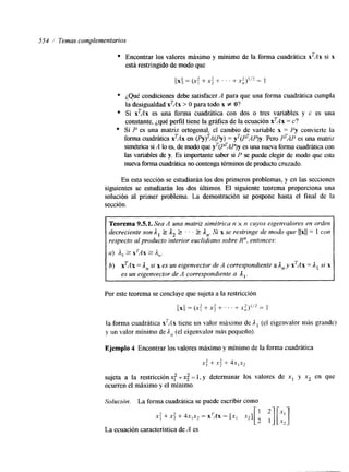 554 Temas complementarios 
Encontrar los valores máximo y mínimo de la forma cuadrática X'AX si x 
está restringido de modo que 
¿Qué condiciones debe satisfacer A para que una forma cuadrática cumpla 
la desigualdad xTAx > O para todo x f O? 
Si xTAx es una forma cuadrática con dos o tres variables y c es una 
constante, ¿qué perfil tiene la gráfica de la ecuación xTAx = c? 
Si P es una matriz ortogonal, el cambio de variable x = Py convierte la 
forma cuadrática xTAx en (PY ) ~A(P=~ y')( PTAP)y. Pero P'AP es una matnz 
simétrica si A lo es, de modo quyer (P'AP)y es una nueva forma cuadrática con 
las variables de y. Es importante saber si P se puede elegir de modo que esta 
nueva forma cuadrática no contenga términos de produccrutoz ado. 
En esta sección se estudiarán los dos primeros problemas, y en las secciones 
siguientes se estudiarán los dos últimos. El siguiente teorema proporciona una 
solución al primer problema. Ea demostración se pospone hasta el final de la 
sección. 
Teorema 9.5.1. Sea A una matriz simétrica n x n cuyos eigenvalores en orden 
decreciente son A, I A2 2 . . 2 An. Si x se restringe de modo que llxll = 1 con 
respecto al producto interior euclidiano sobre R", entonces: 
a) A, 2 X ~ A X2 A,. 
b) xTAx = A,, si x es un eigenvector de A correspondiente a An y xTAx = 1, si x 
es un eigenvector de A correspondiente a A,. 
Por este teorema se concluye que sujeta a la restricción 
( (XI /= (x: +x; + . . . + x y = 1 
la forma cuadrática xTAx tiene un valor máximo de ,I, (el eigenvalor más grande) 
y un valor mínimo de In (el eigenvalor más pequeño). 
Ejemplo 4 Encontrar los valores máximo y mínimo de la forma cuadrática 
x: 4- x; + 4x,x, 
sujeta a la restricción .Y: T x; = 1, y determinar los valores de x1 y xz en que 
ocurren el máximo y el mínimo. 
Solución. La forma cuadrática se puede escribir como 
x: + x i + 4x,x2 = X'AX = [x, 
La ecuación característica de A es 
 