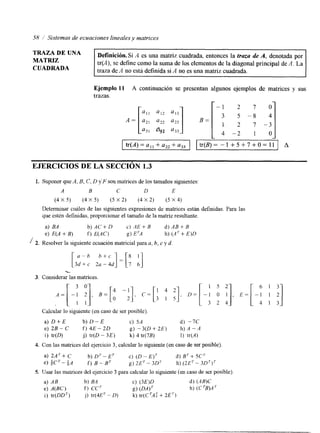58 :' Sistemas de ecuaciones lineales y matrices 
TRAZA DE UNA 
MATRIZ 
Definición. Si A es una matriz cuadrada, entonces la truzu de A, denotada por 
tr(A), se define como la suma de los elementos de la diagonal principal de A. La 
CUADRADA traza de A no está definida si A no es una matriz cuadrada. 
Ejemplo 11 A continuación se presentan algunos ejemplos de matrices y sus 
trazas. 
2 7 0 
-2 I tr(A)=a,,+a,,+a,, I Itr(B)= - 1 + 5 + 7 + 0 = 1 1 J A 
EJERCICIOS DE LA SECCIÓN 1.3 
1. Suponer que A, B, C, D yF son matrices de los tamaiios siguientes: 
A B C D E 
(4 x 5) (4 x 5 ) (5 x 2) (4 x 2) (5 x 4) 
Determinar cuáles de las siguientes expresiones de matnces están definidas. Para las 
que estén definidas, proporcionar el tamaño de la matriz resultante. 
a) BA bjAC+D c ) . 4 E + B d).4B+B 
e) E(A + B) f) E(AC) g) ETA h) (A + E)D 
/ 2. Resolver la siguiente ecuación matricial para a, b, c y d. 
-[ 3 ad-+b2c a - 4"d c ] = [ ; A] 3. Considerar las matrices. 
Calcular lo siguiente (en caso de ser posible) 
a) D + E b ) D - E c) 5A d) -7C 
e) 2B-C f) 4 E - 2 D g) -3(0 + 2E) h) A - A 
i) tr(D) j) tr(D - 3E) k) 4 tr(7B) 1) ' tr(A) 
4. Con las matrices del ejercicio3 , calcular lo siguiente (en caso de ser posible) 
a) U'+ C b) DT- E' c) (D- E)' d) BT + 5C7 
e) $ C ' - ~ A f) B-B' g) 2ET - 30' h) (2ET - 30')' 
5. Usar las matrices del ejercicio 3 para calcular lo siguiente (en caso de ser posible). 
a) AB b) BA c) (3E)D d) (AWC 
e) A W ) f ) cc' g) (DA)' h) (C 'B)A ' 
i) tr(DD') j) tr(4ET - D) k) tr(CTAT+ 2E') 
6 1 3 
- 1 1 2 
4 1 3 
 