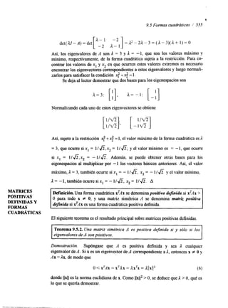 I 
9.5 Formas cuadráticas 1 555 
det( dZ - A) = det [A,, A:21] =d2”d-3=(d-3)(d+ 1)=0 
Así, los eigenvalores de A son L = 3 y L = - 1, que son los valores máximo y 
mínimo, respectivamente, de la forma cuadrática sujeta a la restricción. Para en-contrar 
los valores de x1 y x2 en que ocurren estos valores extremos es necesario 
para satisfacer la condición x: t < = 1. 
Se deja al lector demostrar que dos bases para los eigenespacios son 
encontrar los eigenvectores correspondientes a estos eigenvalores y luego normali-zarlos 
Normalizando cada uno de estos eigenvectores se obtiene 
Así, sujeto a la restricción x: + < = 1, el valor máximo de la forma cuadrática es A 
= 3, que ocurre si x1 = I/ J z , x2 = 1 / J z , y el valor minim0 es = - 1, que ocurre 
si x1 = l/&, x2 = - l/&. Además, se puede obtener otras bases para los 
eigenespacios al multiplicar por -1 los vectores básicos anteriores. Así, el valor 
máximo, A = 3, también ocurre si x1 = - 1/&, xz = - l / f i y el valor mínimo, 
L = -1, también ocurre si x1 = - 1/&, x2 = l/&. A 
MATRICES 
POSITIVAS 
Definicih. Una forma cuadrática xTAx se denomina positiva definida si x*Ax > 
DEFINIDAS Y O para todo x f O, y una matriz simétrica A se denomina matriz positiva 
FORMAS definida si xTAx es una forma cuadrática positiva definida. 
CUADRÁTICAS 
El siguiente teorema es el resultado principal sobre matrices positivas definidas. 
Teorema 9.5.2. Una matriz simétrica A es positiva definida si y sólo si los 
eigenvalores de A son positivos. 
Demostración. Supóngase que A es positiva definida y sea A cualquier 
eigenvalor de A. Si x es un eigenvector de A corresponhente a A, entonces x f O y 
Ax =Ax, de modo que 
o < X ~ A X = xrax = axrx = a11x112 (6) 
donde llxll es la norma euclidiana de x. Como llx112 > O, se deduce que L > O, qui es 
lo que se quería demostrar. 
 