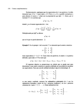 556 /' Temas complementarios 
Recíprocamente, supóngase que los eigenvalores de A son positivos. Se debe 
demostrar que xTAx > O para todo x f O. Pero si x f O, es posible normalizar x 
para obtener el vector y = x/llxll con la propiedad de que llylj = 1. Ahora, por el 
teorema 9.5.1 se concluye que 
donde In es el menor eigenvalor de A. Así, 
Multiplicando por llx112 se obtiene 
xTAx > O 
que es lo que se quería demostrar. U 
Ejemplo 5 En el ejemplo 1 de la sección 7.3 se demostró que la matriz simétrica 
El siguiente objetivo es proporcionar un criterio que se pueda usar para 
A = [a;l " 2 ". ::j 
determinar si una matriz simétrica es positiva definida sin necesidad de encontrar 
sus eigenvalores. Para esto será de utilidad introducir algo de terminología. Si 
all a12 ". 
an, an2 . . . ann 
es una matriz cuadrada, entonces las subm&¿ces principales de A son las 
submatrices formadas a partir de los r primeros renglones y de las r primeras 
columnas de A para r = 1,2, . . . , n. Estas submatrices son 
r- 1 
 