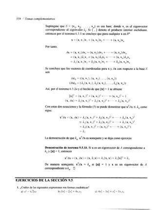 558 ;' Temas complementarlos 
Supóngase que S' = { vl, v2, . . . , v,,) es esa base, donde vl es el eigenvector 
correspondiente al eigenvalor A,. Si ( , } denota el producto interior euclidiano, 
entonces por el teorema 6.3.1 se concluye que para cualquier x en R" 
x = (x, Vl>Vl + (x, v2)v2 + ' ' ' + (x, v,)v, 
Por tanto, 
Ax = (x, VI)AV, + (x, v2)Av2 + . . . + (x, v,)Av, 
= (x, V I ) h l V ~+ (x, v,)d.,v, + . . . + (x, v,)d,v, 
= al(x, + v2)v2 + . . . + a,(x, v,)v, 
Se concluye que los vectores de coordenadas para x y Ax con respecto a la base S 
son 
( 4 s = ((x, V I ) , (x, v2) . . . , (x, va>> 
(Ax), = ( L A X , VI), d2(x, v,), . . . , U X , v,)) 
Así, por el teorema 6.3.2a y el hecho de que llxll = 1 se obtiene 
(IXI(Z = (x, VI), + (x, V2)* f . I ' + (x, V,)* = 1 
(x, Ax) = dI(X, v1)2 + &(x, v2)2 + ' ' ' + &(x, v,)2 
Con estas dos ecuaciones y la fórmula (5) se puede demostrar que xTAx 5 1, como 
sigue. 
xTAx = (x, Ax) = d,(X, v,)* + d,(x, v2)2 + . . . + &(x, V,)* 
S al(x, + a,(x, v2)2 + . . I + A , ( ~V,,) 2 
= v1)2 + (x, v2)* + . . . + (x, v,)2) 
= dl 
La demostración de que An xTAx es semejante y se deja como ejercicio. 
Demostración de teorema 9.5.lb. Si x es un eigenvector de A correspondiente a 
I, y llxll = 1, entonces 
xTAx = (x, Ax) = (x, dlx)= h , ( x , X > = d l ~ ~=x k~1 ~ 2 
De manera semejante, xTAx = An si 11x11 = 1 y x es un eigenvector de A 
correspondiente a I,. 0 
EJERCICIOS DE LA SECCIÓN 9.5 
1. ¿Cuáles de las siguientes expresiones son formas cuadráticas? 
a) x' - t6. ry b) 5 ~ :- 2.x: + 4 ~ ~ ~ c2) 4x : - 3x5 + x; - 5.r,x3 
 