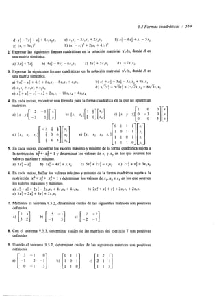 9.5 Formas cuadráticas / 559 
d) x: - 7x: + x: + 4x,x2x3 e) xIx2- 3xlx3 + 2x2x3 f ) X: - 6 ~+: . xI - 5x2 
8) (x I - 3x2 h) (xI - x ~ +) ~2(x I + 4x2)’ 
2. Expresar las siguientes formas cuadráticas en la notación matricial xTAx, donde A es 
una matriz simétrica. 
a) 3x: + 7xi b) 4x: - 9xi - 6xlx2 c) 5x: + 5xIx2 d) -7~1% 
3. Expresar la siguientes formas cuadráticas en la notación matricial x’Ax, donde A es 
una matriz simétrica. 
a) 9x: -x2 + 4x: + 6x1~2- 8~1 .~+ 3~ 2 x 3 b) x: +X: - 3 ~-: 5 xIx2+ 9~1 .~3 
C) ~1 x+2 ~1x3+ ~2 x 3 d) V?X: - + 2fh1x2 - 8 ~ ~ 1 x 3 
e) x: + x: - x: - x i + 2x,x, - 10x,x4 + 4 ~ ~ x 4 
4. En cada inciso, encontrar una fórmula para la forma cuadrática en la que no aparezcan 
5. En cada inciso, encontrar los valores máximo y mínimo de la forma cuadrática sujeta a 
la restricción x! +’ x; = 1 y determinar los valores de x1 y xz en los que ocurren los 
valores máximo y mínimo. 
a) 5x: -x: b) 7x: + 4x: + xlxz c) 5x: + 2x2 - xIx2 d) 2.r: +x: + 3X,X2 
6. En cada inciso, hallar los valores máximo y mínimo de la forma cuadrática sujeta a la 
restncción x: + 4 + 4 = 1 y determinar los valores de xl, .xz y .x3 en los que ocurren 
los valores máximos y mínimos. 
a) x: + x i + 2x: - 2xlx2 + 4x,x3 + 4x2x3 b) 2x: + x; +x: + 2xlx3 + 2x,x2 
c) 3x: + 2x: + 3x: + 2x,x3 
7. Mediante el teorema 9.5.2, determinar cuáles de las siguientes matnces son positivas 
definidas. 
8. Con el teorema 9.5.3, determinar cuáles de las matrices del ejercicio 7 son positivas 
definidas. 
9. Usando el teorema 9.5.2, determinar cuáles de las siguientes matrices son positivas 
d e f ~ d a s . 
 
