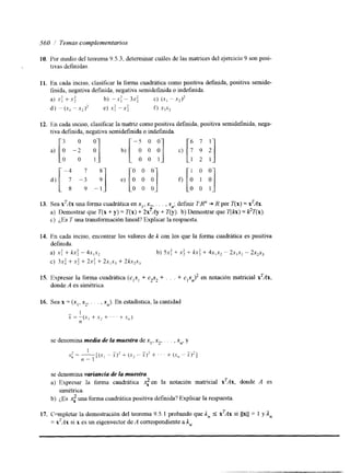560 Temas complementarios 
IO. Por medio del teorema 9.5.3, determinar cuides de las matrices del ejercicio 9 son posi- 
1 tlvas definidas. 
11. En cada inciso, clasificar la forma cuadrática como posltiva defmida, positiva semide-finida, 
negativa definida, negativa semidefinida o indefinida. 
a) .Y; + .Y: b) --X: - 3 ~ : C) (X, - x2)* 
dj --(xl - xz)' e) .x: --x: f) x,xz 
12. En cada Inciso, clasificar la matnz como positiva definida, positiva semidefinida, nega-tiva 
definida, negativa semidefinida o indefinida. 
a) 
[ -: -: -81 O 0 1 
O 0 0 [A y 
d) e) [O O O] f j O 0 0 O 0 1 
13. Sea X'AX una forma cuadrática en xI, x , x,; definir T:Rn + K por T(x) = x'dx. 
F.' 
a) Demostrar que T(x + y) = T(x) + 2x Ay + ?"(y). b) Demostrar que T(b) = pT(x). 
c) ¿,Es T una transformación lineal? Explicar la respuesta. 
14. En cada inciso, encontrar los valores de k con los que la forma cuadrática es positiva 
definida. 
a) x: + kx: - 4.x1x, b) 5 ~ +: X +: k x: + 4 ~ ~ -x 22 ~ ~ -x 3~ x , x , 
c) 3xi + .x: + 2 4 + 2x1x3 + 2k.rzx3 
15. Expresar la forma cuadrática (c,x, + czyz + , . . + C~X,)~ en notación matricial xTAx, 
donde A es simétrica. 
se denomina media aé la muestra de x,, x2, . . . , xn, y 
se denomina variancia de la muestra. 
a) Expresar la forma cuadrática S,' en la notación matricial xTAx, donde A es 
simétrica. 
b) ¿,Es S,' una forma cuadrática positiva definida? Explicar la respuesta. 
17. Cnmpletar la demostración del teorema 9.5. I probando que In 5 xTAx si llxll = 1 ya, 
= xTAx si x es un eigenvector de A correspondiente a An. 
 