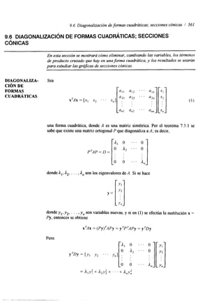 9.6 Diagonalización de formas cuadráticas; secciones cónicas 1 561 
9.6 DIAGONALIZACIÓN DE FORMAS CUADf3ÁTICAS; SECCIONES 
C~NICAS 
En esta sección se mostrará cómo eliminar, cambiando las variables, los términos 
de producto cruzado que hay en una forma cuadrática, y los resultados se usarán 
para estudiar las gráJcas de secciones cónicas. 
DIAGONALIZA-CIÓN 
DE 
FORMAS 
CUADRÁTICAS 
Sea 
xTAx = [xI x2 . . ' x,] 
una forma cuadrática, donde A es una matriz simétrica. Por el teorema 7.3.1 se 
sabe que existe una matriz ortogonPa lq ue diagonalizaa A; es decir, 
donde Al, A2, . . . , A,, son los eigenvalores de A. Si se hace 
Y = 
:I Y" donde y,, y,, . . . , y, son variables nuevas, y si en (1) se efectúa la sustitución x = 
Py, entonces se obtiene 
X ~ A =X (PY)~AP=Y yTPTAPy= yTDy 
Pero 
 