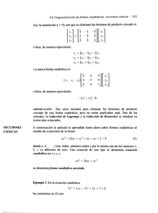9.6 Diagonalización de formas cuadráticas; secciones cónicas I' 563 
Así, la sustitución x = Py con que se eliminan los términos de producto cruzado es 
o bien, de manera equivalente, 
x , = Qy,- iY, - U2 Y3 
x2 = +y, - QY2 + %Y3 
x3 = Qy, + QY2 + +Y3 
La nueva forma cuadrática es 
o bien, de manera equivalente, 
- 3y: + 3Y: A 
OBSERVACI~N. Hay otros métodos para eliminar los términos de producto 
cruzado de una forma cuadrática, pero no serán analizados aquí. Dos de los 
métodos, la reducción de Lagrange y la reducción de Kronecker se estuhan en 
textos más avanzados. 
SECCIONES A continuación se aplicará lo aprendido hasta ahora sobre formas cuadráticas al 
CÓNICAS estudio de ecuaciones de la forma 
ax2 + 2bxy + cy2 + dx + ey + f = O (2) 
donde a, 6, . . . , f son, todos, números reales y por lo menos uno de los números a, 
b, c es diferente de cero. Una ecuación de este tipo se denomina ecuación 
cuadrcibica en x y y, y 
ax2 + 2bxy + cy2 
se denomina forma cuadrtitca asociada. 
Ejemplo 2 En la ecuación cuadrática 
3x2 + 5xy - 7y2 + 2x + 7 = o 
las constantes en (2) son 
 