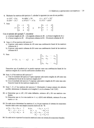 1.3 Matrices y operaciones con matrices / 59 
6. Mediante las matrices del ejercicio 3, calcular lo siguiente (en caso de ser posible) 
a) (2DT - E)A b) (4B)C + 2B C) ( -AC)T + 5D7 
d) (BAT- 2C)T e) BT(CCT-ATA) f) DTET- (ED)' 
Con el método del ejemplo 7, encontrar 
a) el primer renglón de A B , c) la segunda columna de A B , e) el tercer renglón de AA, y 
b) el tercer renglón de AB, d) la primera columna de BA, f) la tercera columna de AA. 
8. Sean A y B las matrices del ejercicio 7. 
a) Expresar cada matriz columna de AB como una combinación lineal de las matrices 
b) Expresar cada matriz columna de BA como una combinación lineal de las matrices 
columna de A. 
columna de B. 
Demostrar que el producto YA se puede expresar como una combinación lineal de las 
matrices renglón de A con los coeficientes escalares de y. 
10. Sean A y B las matrices del ejercicio 7. 
a) Usar el resultado del ejercicio 9 para expresar cada matnz renglón de AB como una 
lineal de las matricesr englón de B. 
b) Con el resultado del ejercicio 9 expresar cada matnz renglón de BA como una com-combinación 
binación lineal de las matnces renglón de A. 
11. Sean C, D y E las matrices del ejercicio 3. Efectuando el menor número de cálculos 
posible, determinar el elemento en el renglón 2 y en la columna 3 de C(DE). 
12. a) Demostrar que si AB y BA están definidos, entonces AB y BA son matnces cua-b) 
dradas. 
matriz n X m. 
Demostrar que si A es una matriz m X n y A(BA) está definido, entonces B es una 
13. En cada inciso determinar las matrices A, x y b que expresen el sistema de ecuaciones 
lineales dado como una simple ecuación matricial Ax = b. 
a) 2x, - 3x2 + 5x3 = 7 b) 4x, - 3x, + x4 = 1 
9x, - x2 + x3 = - 1 5x, + x2 - 8x4 = 3 
XI + 5x, + 4x3 = o 2x, - 5x2 + 9x, - xj = o 
3x2 - x3 + 7x, = 2 
14. En cada inciso expresar la ecuación matncial como un sistema de ecuaciones lineales. 
 