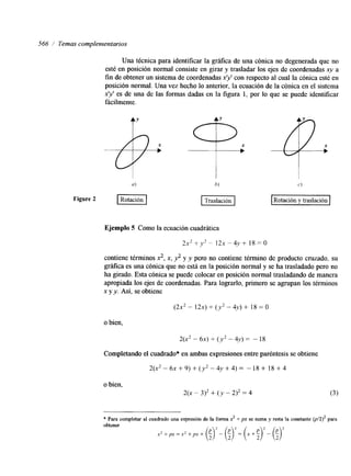 566 / Temas complenzentarios 
Una técnica para identificar la gráfica de una cónica no degenerada que no 
esté en posición normal consiste en girar y trasladar los ejes de coordenadas xy a 
fin de obtener un sistema de coordenadas xy con respecto al cual la cónica esté en 
posición normal. Una vez hecho lo anterior, la ecuación de la cónica en el sistema 
xy es de una de las formas dadas en la figura 1, por lo que se puede identificar 
fácilmente. 
h) c.) 
piq Rotación y traslación 
Ejemplo 5 Como la ecuación cuadráttica 
2 x 2++* - 1 2 ~ - 4 , ~ +1 8 ~ 0 
contiene términos 2,x, 3 y y pero no contiene término de producto cruzado, su 
gráfica es una cónica que no está en la posición normal y se ha trasladado pero no 
ha girado. Esta cónica se puede colocar en posición normal trasladando de manera 
apropiada los ejes de coordenadas. Para lograrlo, primero se agrupan los términos 
x y y. Así, se obtiene 
(2x2 - 1 2 ~+) ( y 2- 4y) + 18 = O 
o bien, 
2(x2 - 6 ~+) ( y 2- 4y) - 18 
Completando el cuadrado* en ambas expresiones entre paréntesis se obtiene 
2(x2 - 6~ + 9) + (y2 - 4~ + 4) - 18 + 18 + 4 
o bien, 
2(x - 3)2 + ( y - 2)* = 4 
* Para completar al cuadrado una expresión de la forma x2 + px se suma y resta la constante @/2)2 para 
obtener 
 