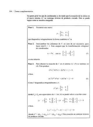 568 / Temas complementarios 
Se quiere girar los ejes de coordenadas xy de modo que la ecuación de la cónica en 
el nuevo sistema x’y’ no contenga término de producto cruzado. Esto se puede 
lograr como se muestra enseguida. 
Paso 1. Encontrar una matriz 
que diagonalice ortogonalmente la forma cuadrática xTAx. 
Paso 2. Intercambiar las columnas de P, en caso de ser necesario, para 
hacer det(P) = 1. Esto asegura que la transformación ortogonal 
de coordenadas 
x = Px‘, esto es, [;] = p [ ; : ] 
es una rotación. 
(Px‘)7A(Pxr+) K(Px ’ )+ f = O 
o bien, 
( x ‘ ) ~ ( P ~ A P+) x(K’ P)x’ + f = O (6) 
Como P diagonaliza ortogonalmente a A, 
londe A, y A, son eigenvalores de A . Así. (6) se puede volver a escribir como 
[donde d ‘ = dp, , + ep21 y e’ = dp,, + ep,,). Esta ecuación no contiene término 
je producto cruzado. 
 